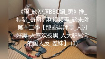 《稀_缺资源BBC媚_黑》推_特猎_奇圈福利视频重_磅来袭第十二季【那些崇拜黑_人讨好黑_人喜欢被黑_人大驴屌肏的国人反_差妹】 (1)