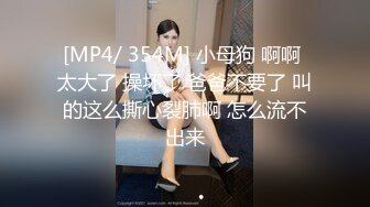 [MP4/ 354M] 小母狗 啊啊 太大了 操坏了 爸爸不要了 叫的这么撕心裂肺啊 怎么流不出来