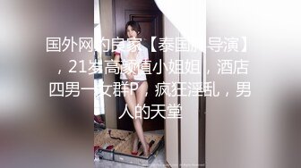 国外网约良家【泰国胖导演】，21岁高颜值小姐姐，酒店四男一女群P，疯狂淫乱，男人的天堂