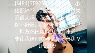 [MP4]STP25652 眼镜妹--小猪配骑??：我高潮跟你睡觉关系很大吗，我高潮是我舒服了你不舒服那你还不是睡不着吗，炮友鸡巴咸咸大海的味道，非让我给他吹硬了又不肏我 VIP2209