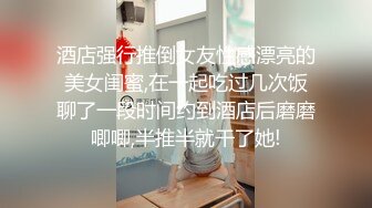 酒店强行推倒女友性感漂亮的美女闺蜜,在一起吃过几次饭聊了一段时间约到酒店后磨磨唧唧,半推半就干了她!