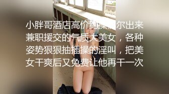 小胖哥酒店高价约操偶尔出来兼职援交的气质大美女，各种姿势狠狠抽插操的淫叫，把美女干爽后又免费让他再干一次