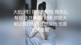 大奶少妇 我帮我好吗 我怎么帮你 走开 啊啊 好痒 邻居大姐让我控制不住想操她 也是饥渴难耐